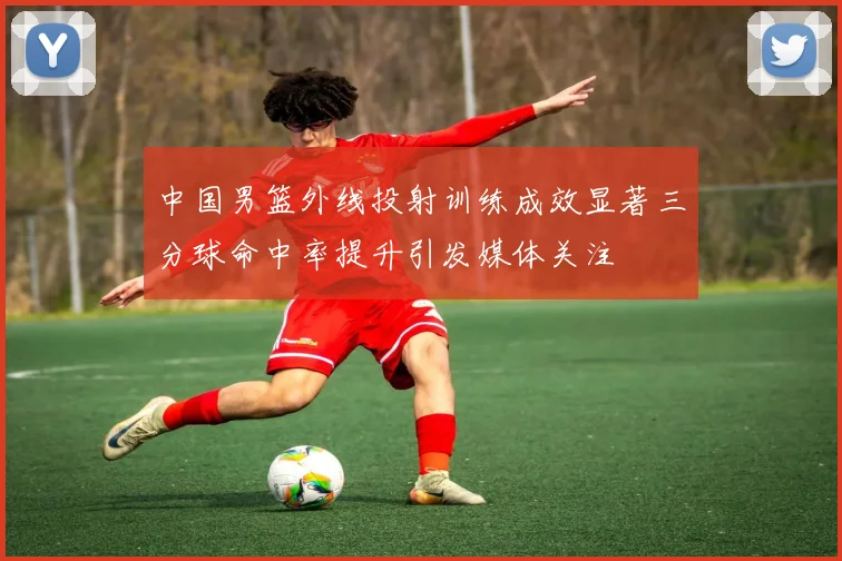 中国男篮外线投射训练成效显著三分球命中率提升引发媒体关注