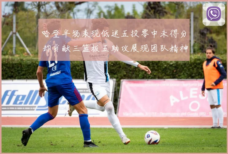 哈登半场表现低迷五投零中未得分却贡献三篮板五助攻展现团队精神