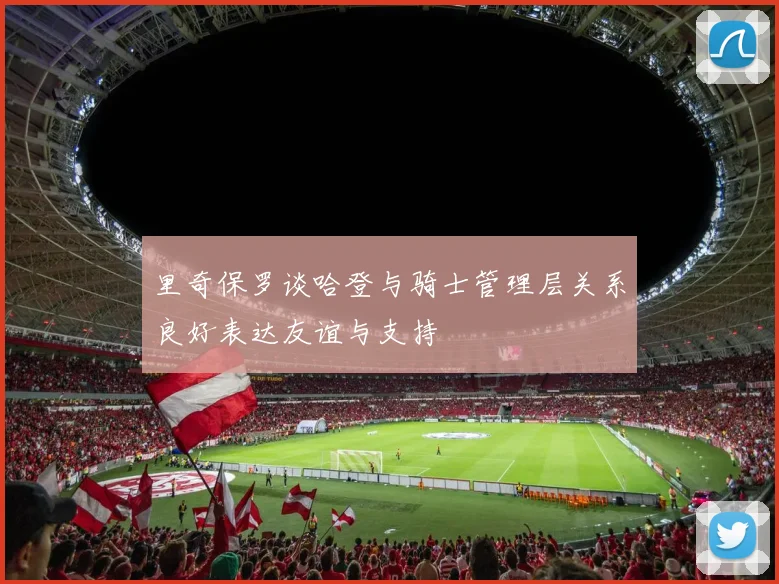里奇保罗谈哈登与骑士管理层关系良好表达友谊与支持