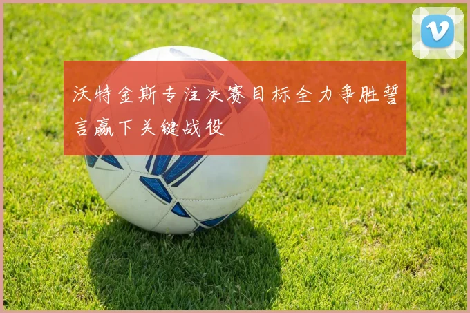 沃特金斯专注决赛目标全力争胜誓言赢下关键战役