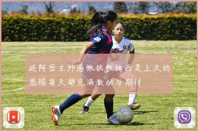 迈阿密主帅感慨执教梅西是上天的恩赐每天都充满激动与期待