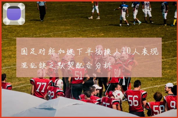 国足对新加坡下半场换人10人表现混乱缺乏默契配合分析