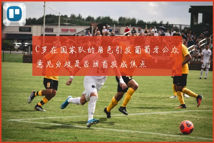 C罗在国家队的角色引发葡萄牙公众意见分歧是否该首发成焦点