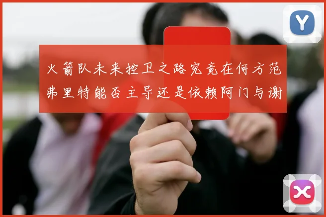 火箭队未来控卫之路究竟在何方范弗里特能否主导还是依赖阿门与谢泼德的表现