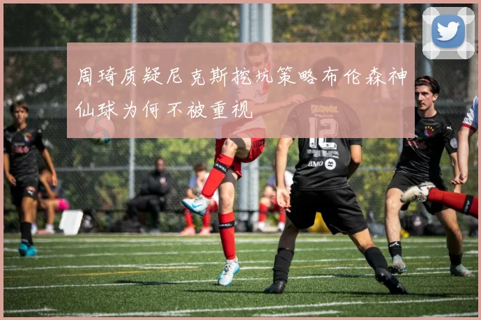 周琦质疑尼克斯挖坑策略布伦森神仙球为何不被重视