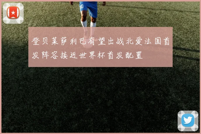 登贝莱萨利巴有望出战北爱法国首发阵容接近世界杯首发配置
