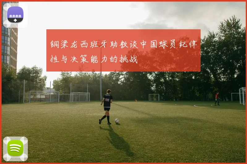 铜梁龙西班牙助教谈中国球员纪律性与决策能力的挑战