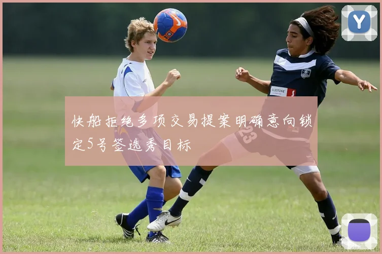 快船拒绝多项交易提案明确意向锁定5号签选秀目标