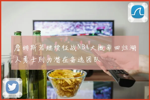 詹姆斯若继续征战NBA大概率回归湖人勇士则为潜在备选团队