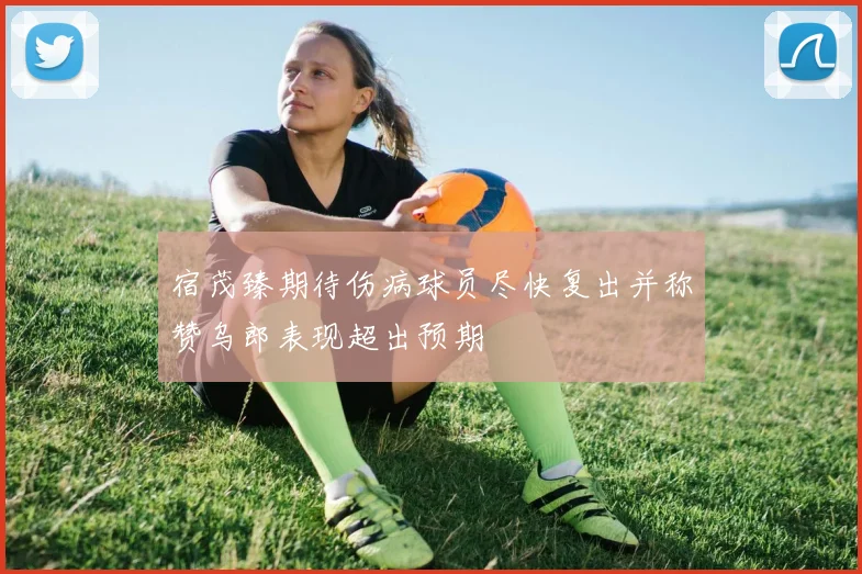 宿茂臻期待伤病球员尽快复出并称赞乌郎表现超出预期