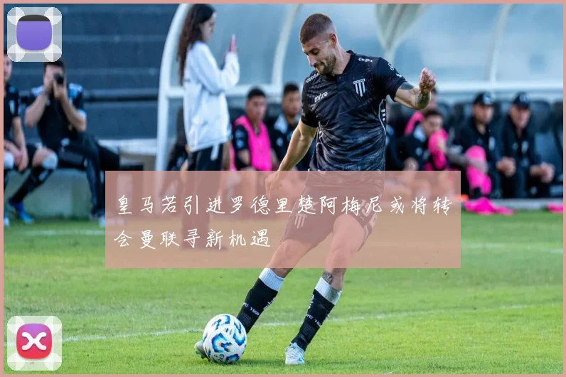 皇马若引进罗德里楚阿梅尼或将转会曼联寻新机遇