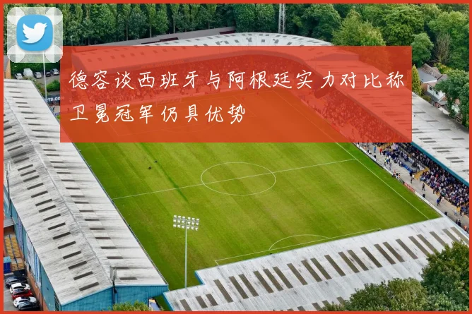 德容谈西班牙与阿根廷实力对比称卫冕冠军仍具优势
