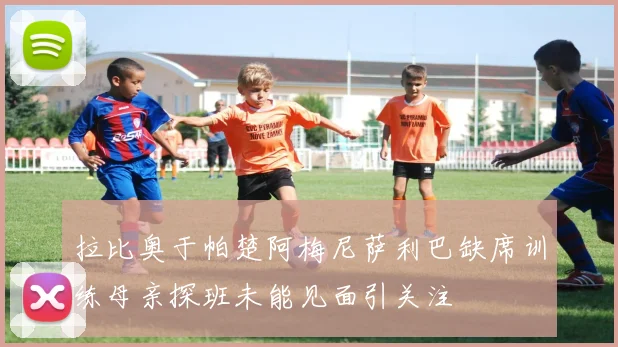 拉比奥于帕楚阿梅尼萨利巴缺席训练母亲探班未能见面引关注