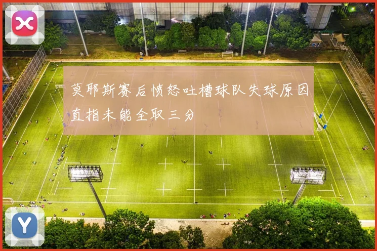 莫耶斯赛后愤怒吐槽球队失球原因直指未能全取三分