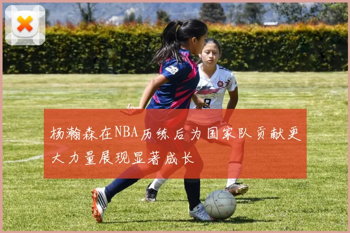杨瀚森在NBA历练后为国家队贡献更大力量展现显著成长