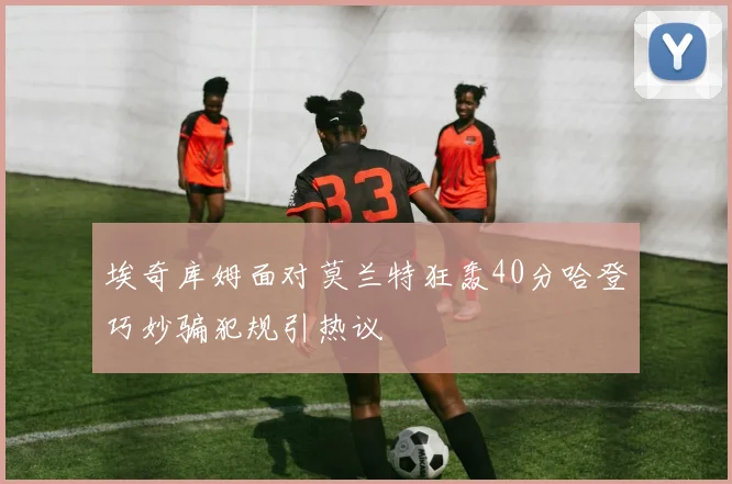 埃奇库姆面对莫兰特狂轰40分哈登巧妙骗犯规引热议
