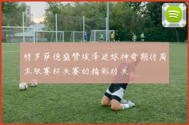 特罗萨德盛赞埃泽进球神奇期待周末联赛杯决赛的精彩对决