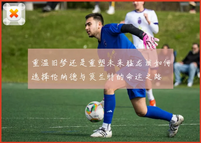 重温旧梦还是重塑未来猛龙该如何选择伦纳德与莫兰特的命运之路