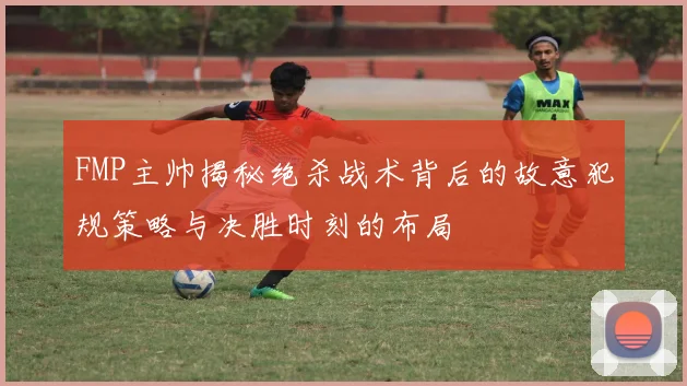 FMP主帅揭秘绝杀战术背后的故意犯规策略与决胜时刻的布局