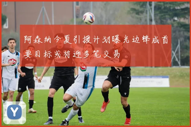 阿森纳今夏引援计划曝光边锋成首要目标或将迎多笔交易