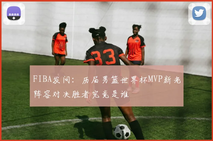 FIBA发问：历届男篮世界杯MVP新老阵容对决胜者究竟是谁