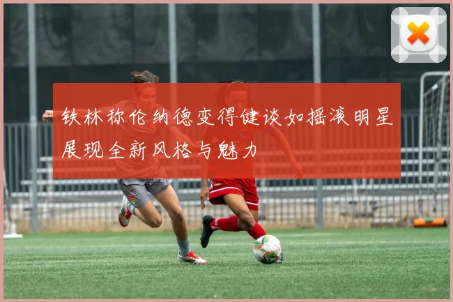 铁林称伦纳德变得健谈如摇滚明星展现全新风格与魅力