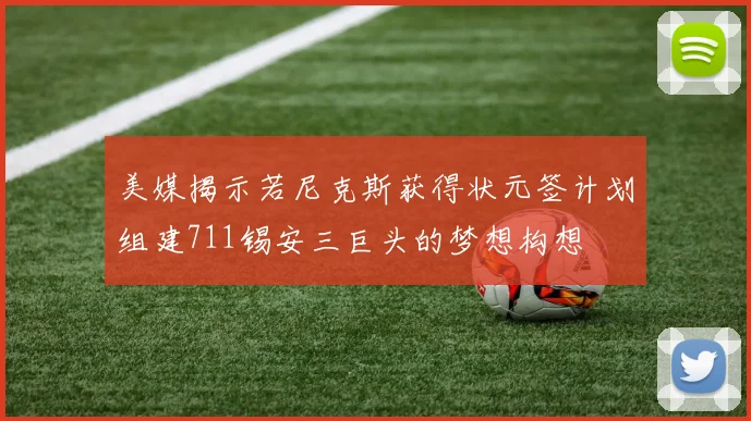 美媒揭示若尼克斯获得状元签计划组建711锡安三巨头的梦想构想