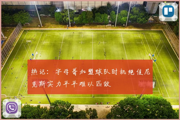 热记：字母哥加盟球队时机绝佳尼克斯实力平平难以匹敌